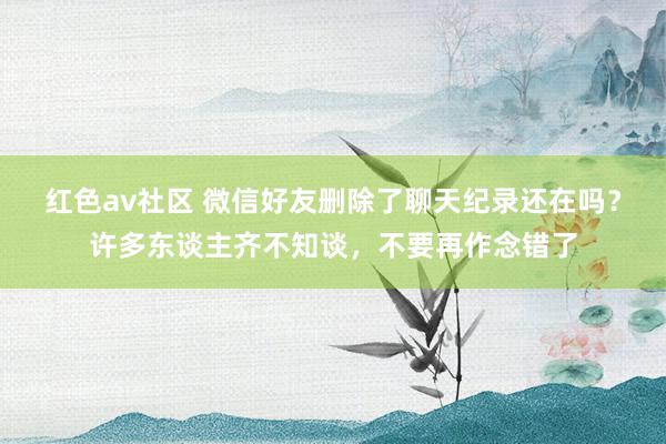 红色av社区 微信好友删除了聊天纪录还在吗？许多东谈主齐不知谈，不要再作念错了