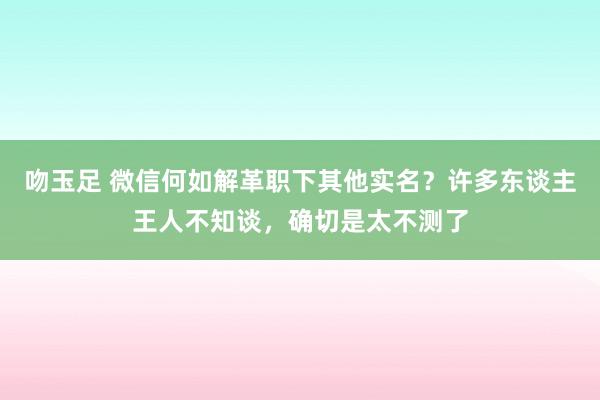 吻玉足 微信何如解革职下其他实名？许多东谈主王人不知谈，确切是太不测了