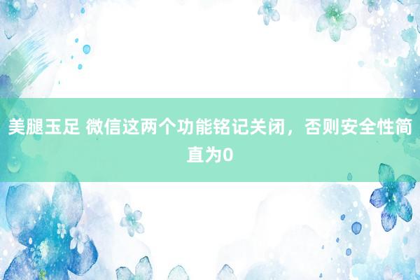 美腿玉足 微信这两个功能铭记关闭，否则安全性简直为0