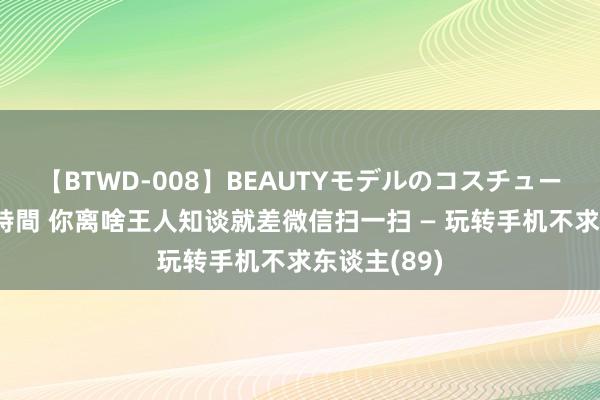 【BTWD-008】BEAUTYモデルのコスチュームプレイ4時間 你离啥王人知谈就差微信扫一扫 — 玩转手机不求东谈主(89)