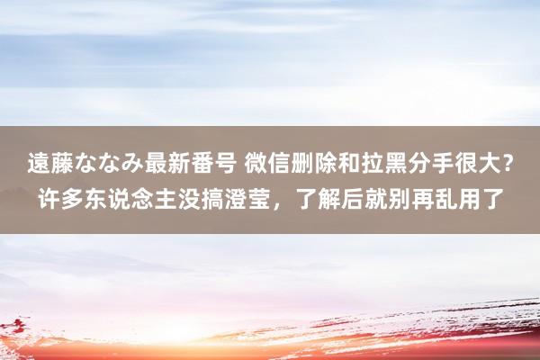 遠藤ななみ最新番号 微信删除和拉黑分手很大？许多东说念主没搞澄莹，了解后就别再乱用了