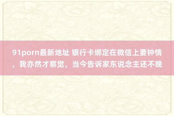 91porn最新地址 银行卡绑定在微信上要钟情，我亦然才察觉，当今告诉家东说念主还不晚