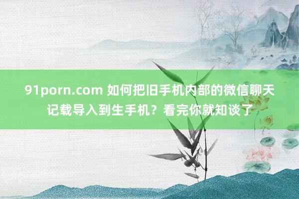 91porn.com 如何把旧手机内部的微信聊天记载导入到生手机？看完你就知谈了