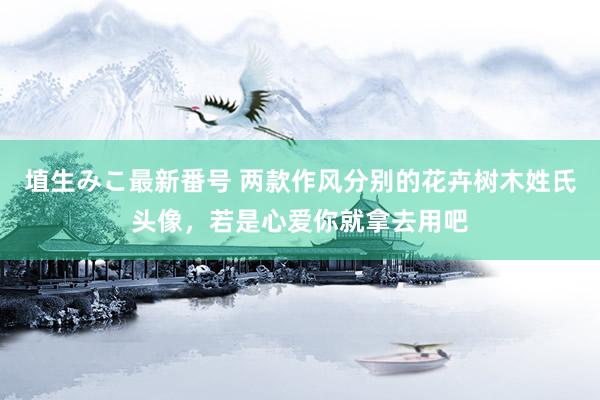 埴生みこ最新番号 两款作风分别的花卉树木姓氏头像，若是心爱你就拿去用吧