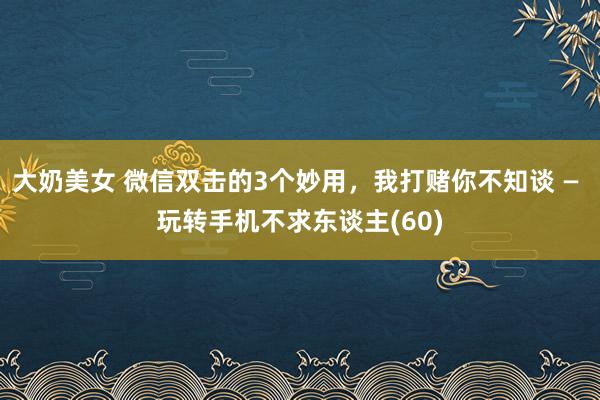 大奶美女 微信双击的3个妙用，我打赌你不知谈 — 玩转手机不求东谈主(60)