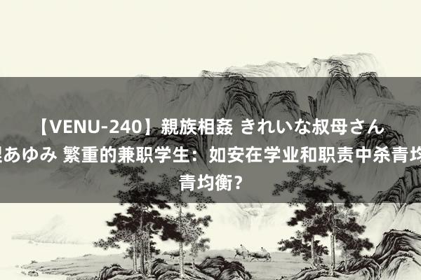 【VENU-240】親族相姦 きれいな叔母さん 高梨あゆみ 繁重的兼职学生：如安在学业和职责中杀青均衡？