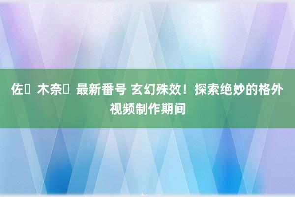 佐々木奈々最新番号 玄幻殊效！探索绝妙的格外视频制作期间