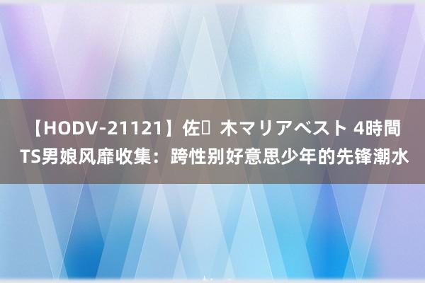 【HODV-21121】佐々木マリアベスト 4時間 TS男娘风靡收集：跨性别好意思少年的先锋潮水