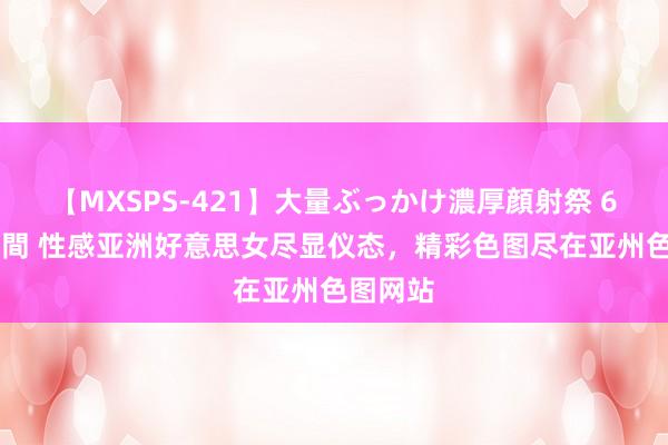 【MXSPS-421】大量ぶっかけ濃厚顔射祭 60人5時間 性感亚洲好意思女尽显仪态，精彩色图尽在亚州色图网站