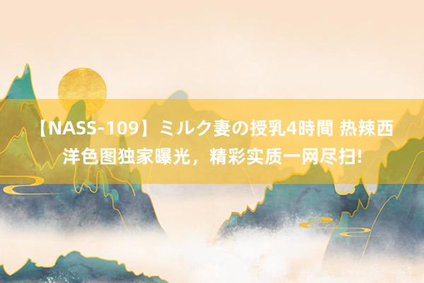 【NASS-109】ミルク妻の授乳4時間 热辣西洋色图独家曝光，精彩实质一网尽扫!