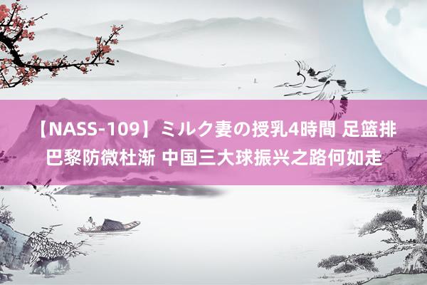 【NASS-109】ミルク妻の授乳4時間 足篮排巴黎防微杜渐 中国三大球振兴之路何如走