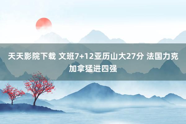 天天影院下载 文班7+12亚历山大27分 法国力克加拿猛进四强