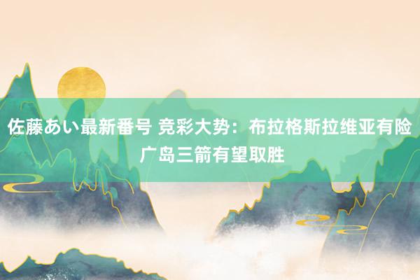 佐藤あい最新番号 竞彩大势：布拉格斯拉维亚有险 广岛三箭有望取胜