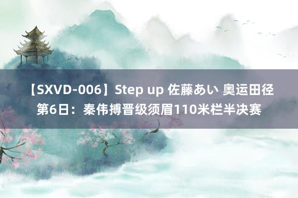 【SXVD-006】Step up 佐藤あい 奥运田径第6日：秦伟搏晋级须眉110米栏半决赛