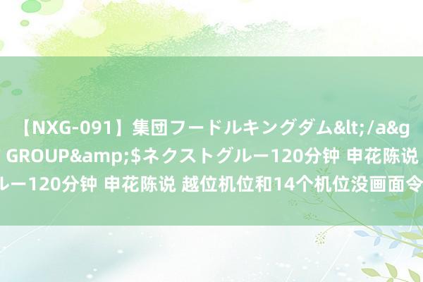 【NXG-091】集団フードルキングダム</a>2010-04-20NEXT GROUP&$ネクストグルー120分钟 申花陈说 越位机位和14个机位没画面令东谈主降服?