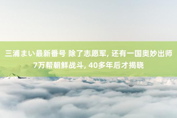 三浦まい最新番号 除了志愿军, 还有一国奥妙出师7万帮朝鲜战斗, 40多年后才揭晓