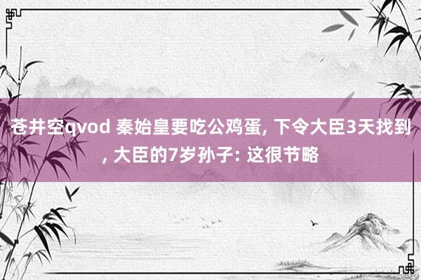 苍井空qvod 秦始皇要吃公鸡蛋, 下令大臣3天找到, 大臣的7岁孙子: 这很节略