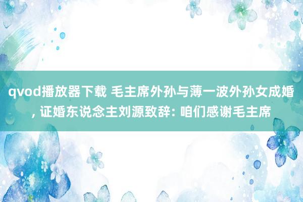 qvod播放器下载 毛主席外孙与薄一波外孙女成婚, 证婚东说念主刘源致辞: 咱们感谢毛主席