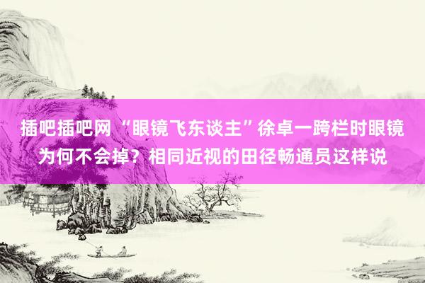 插吧插吧网 “眼镜飞东谈主”徐卓一跨栏时眼镜为何不会掉？相同近视的田径畅通员这样说