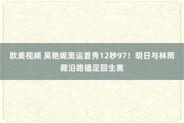 欧美视频 吴艳妮奥运首秀12秒97！明日与林雨薇沿路插足回生赛