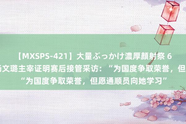 【MXSPS-421】大量ぶっかけ濃厚顔射祭 60人5時間 30秒｜杨文璐主宰证明赛后接管采访：“为国度争取荣誉，但愿通顺员向她学习”