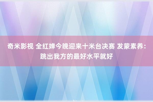 奇米影视 全红婵今晚迎来十米台决赛 发蒙素养：跳出我方的最好水平就好