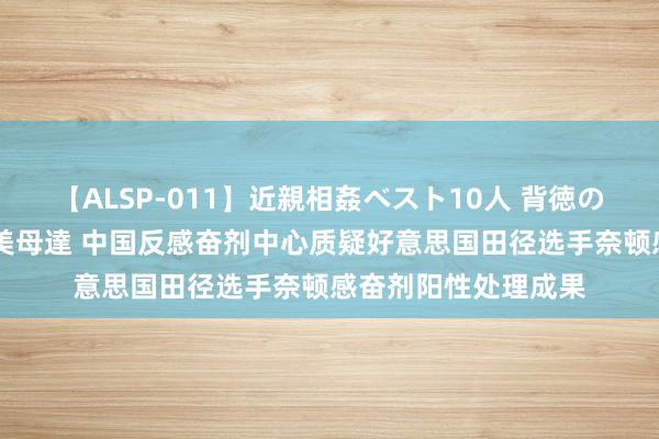 【ALSP-011】近親相姦ベスト10人 背徳の愛に溺れた10人の美母達 中国反感奋剂中心质疑好意思国田径选手奈顿感奋剂阳性处理成果