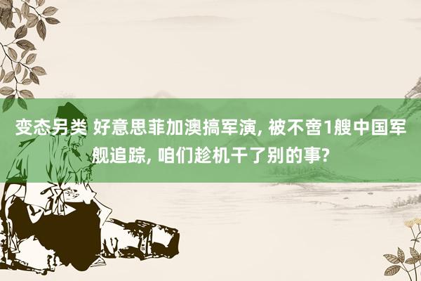 变态另类 好意思菲加澳搞军演, 被不啻1艘中国军舰追踪, 咱们趁机干了别的事?