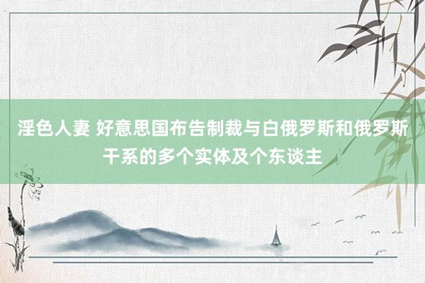 淫色人妻 好意思国布告制裁与白俄罗斯和俄罗斯干系的多个实体及个东谈主