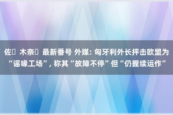 佐々木奈々最新番号 外媒: 匈牙利外长抨击欧盟为“谣喙工场”, 称其“故障不停”但“仍握续运作”