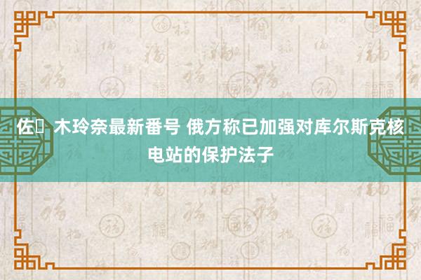 佐々木玲奈最新番号 俄方称已加强对库尔斯克核电站的保护法子