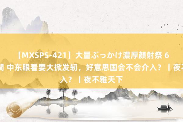 【MXSPS-421】大量ぶっかけ濃厚顔射祭 60人5時間 中东眼看要大掀发轫，好意思国会不会介入？丨夜不雅天下