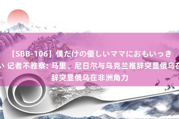 【SBB-106】僕だけの優しいママにおもいっきり甘えたい 记者不雅察: 马里、尼日尔与乌克兰推辞突显俄乌在非洲角力