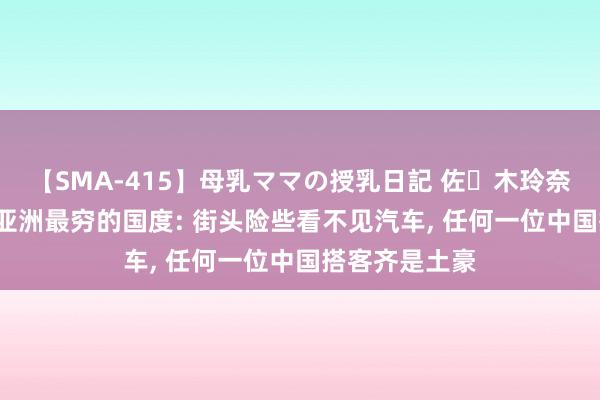 【SMA-415】母乳ママの授乳日記 佐々木玲奈 友倉なつみ 亚洲最穷的国度: 街头险些看不见汽车, 任何一位中国搭客齐是土豪