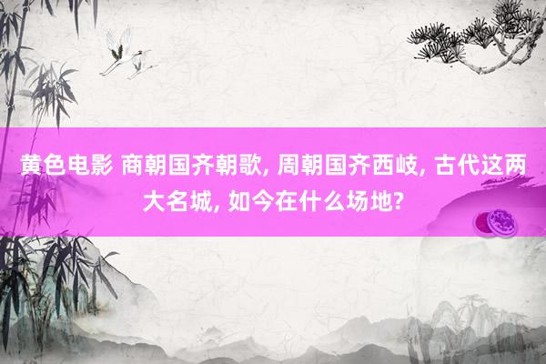 黄色电影 商朝国齐朝歌, 周朝国齐西岐, 古代这两大名城, 如今在什么场地?