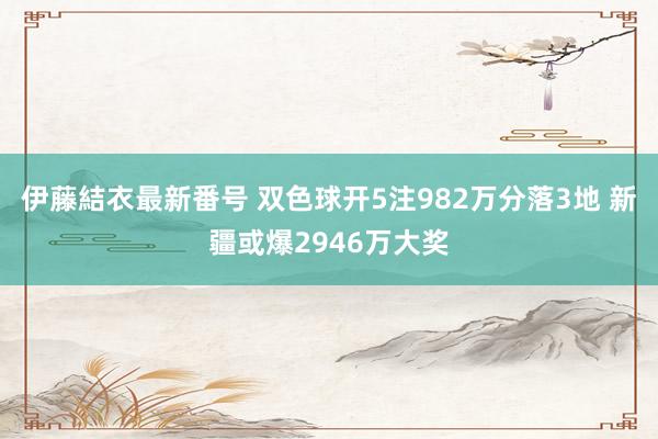 伊藤結衣最新番号 双色球开5注982万分落3地 新疆或爆2946万大奖