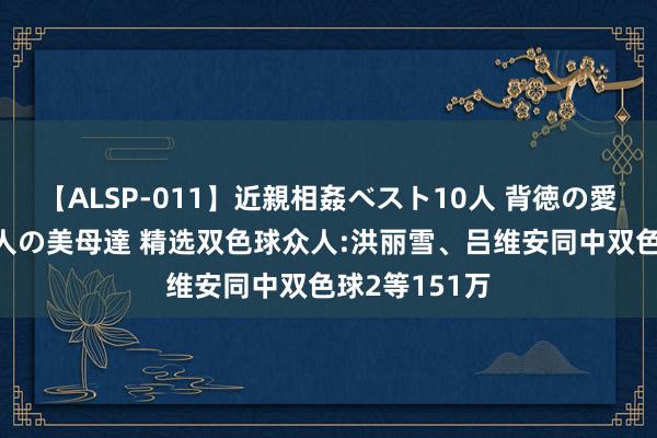 【ALSP-011】近親相姦ベスト10人 背徳の愛に溺れた10人の美母達 精选双色球众人:洪丽雪、吕维安同中双色球2等151万