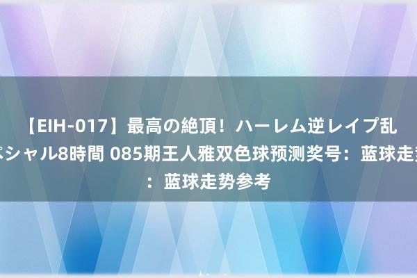 【EIH-017】最高の絶頂！ハーレム逆レイプ乱交スペシャル8時間 085期王人雅双色球预测奖号：蓝球走势参考