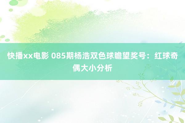 快播xx电影 085期杨浩双色球瞻望奖号：红球奇偶大小分析