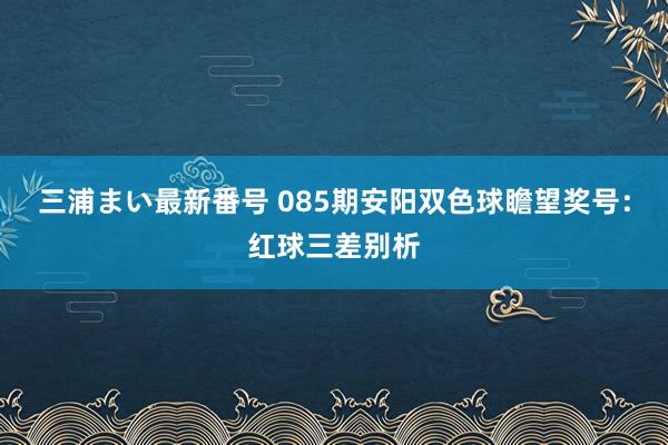 三浦まい最新番号 085期安阳双色球瞻望奖号：红球三差别析