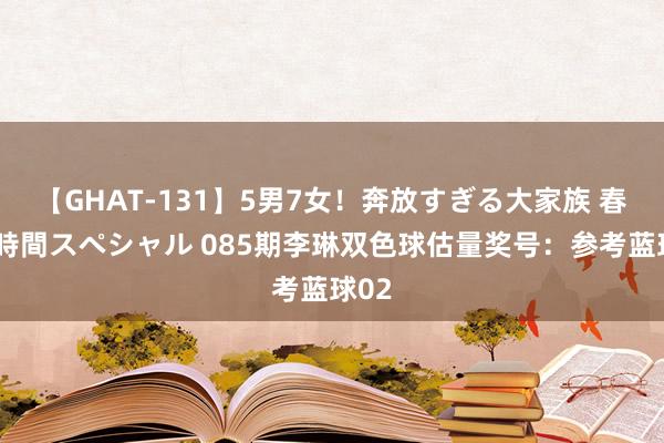 【GHAT-131】5男7女！奔放すぎる大家族 春の2時間スペシャル 085期李琳双色球估量奖号：参考蓝球02