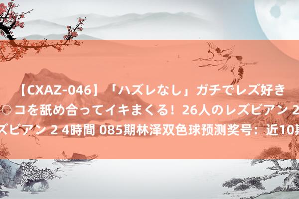 【CXAZ-046】「ハズレなし」ガチでレズ好きなお姉さんたちがオマ○コを舐め合ってイキまくる！26人のレズビアン 2 4時間 085期林泽双色球预测奖号：近10期红球分析