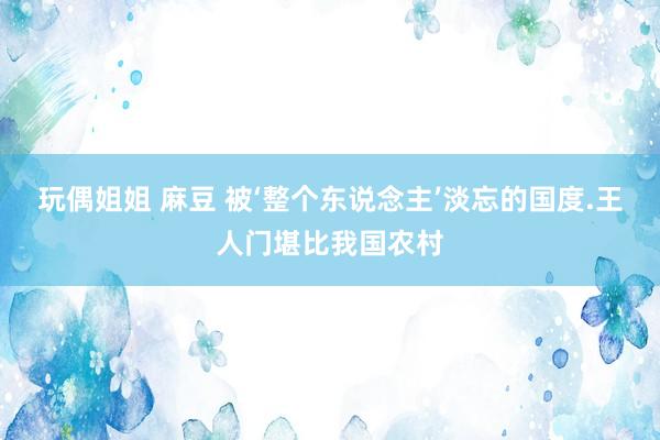 玩偶姐姐 麻豆 被‘整个东说念主’淡忘的国度.王人门堪比我国农村