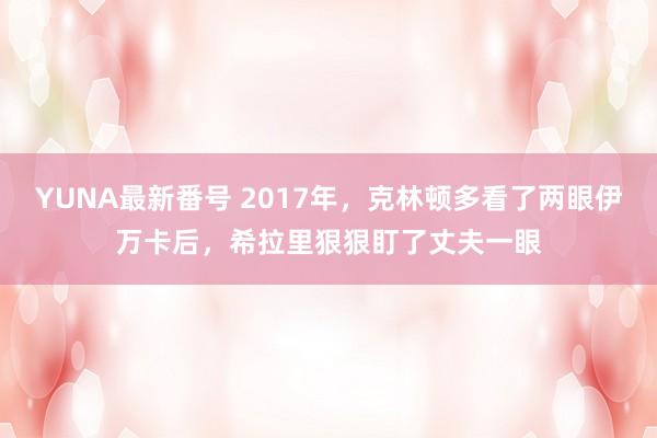 YUNA最新番号 2017年，克林顿多看了两眼伊万卡后，希拉里狠狠盯了丈夫一眼