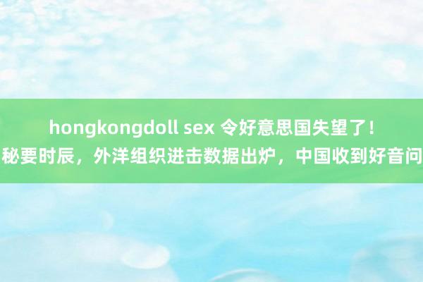 hongkongdoll sex 令好意思国失望了！秘要时辰，外洋组织进击数据出炉，中国收到好音问