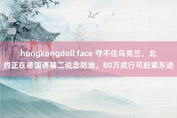 hongkongdoll face 守不住乌克兰，北约正在德国诱骗二说念防地，80万戎行可赶紧东进