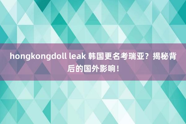 hongkongdoll leak 韩国更名考瑞亚？揭秘背后的国外影响！