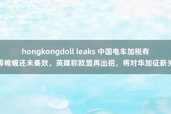 hongkongdoll leaks 中国电车加税有运筹帷幄还未奏效，英媒称欧盟再出招，将对华加征新关税