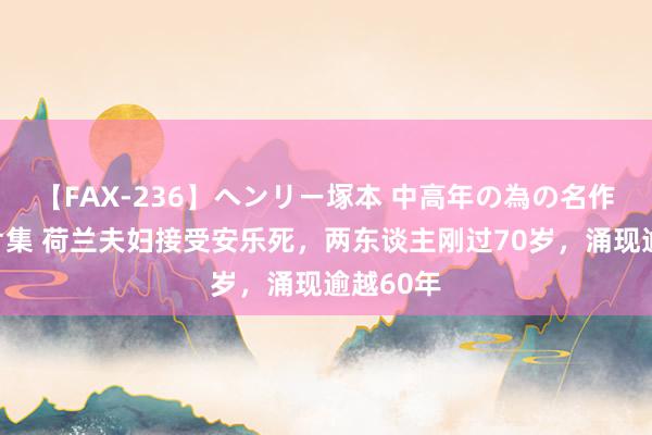 【FAX-236】ヘンリー塚本 中高年の為の名作裏ビデオ集 荷兰夫妇接受安乐死，两东谈主刚过70岁，涌现逾越60年