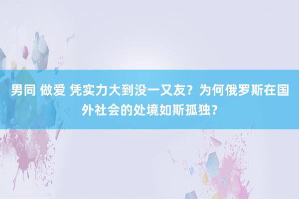 男同 做爱 凭实力大到没一又友？为何俄罗斯在国外社会的处境如斯孤独？